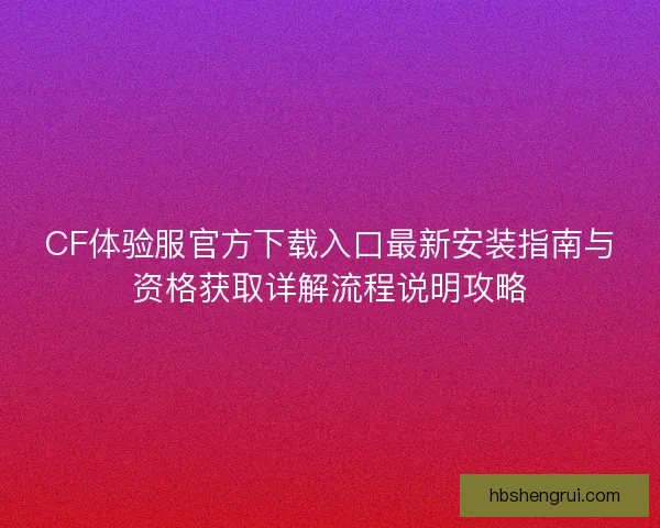 CF体验服官方下载入口最新安装指南与资格获取详解流程说明攻略