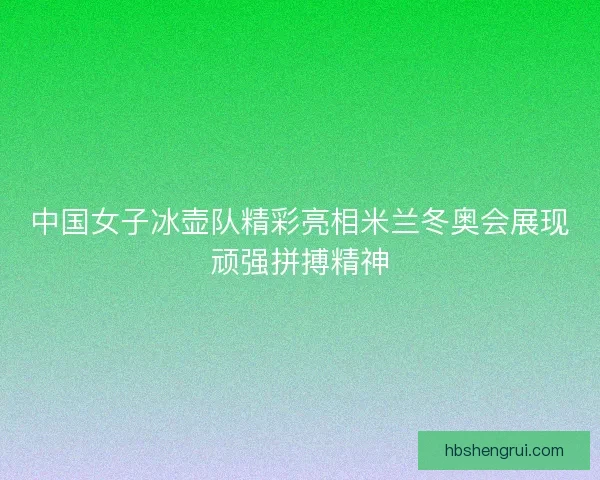 中国女子冰壶队精彩亮相米兰冬奥会展现顽强拼搏精神