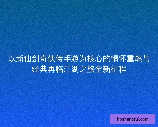 以新仙剑奇侠传手游为核心的情怀重燃与经典再临江湖之旅全新征程