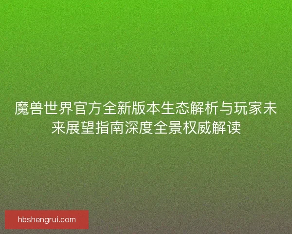 魔兽世界官方全新版本生态解析与玩家未来展望指南深度全景权威解读