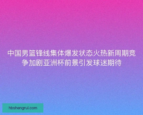 中国男篮锋线集体爆发状态火热新周期竞争加剧亚洲杯前景引发球迷期待