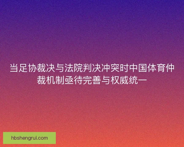 当足协裁决与法院判决冲突时中国体育仲裁机制亟待完善与权威统一